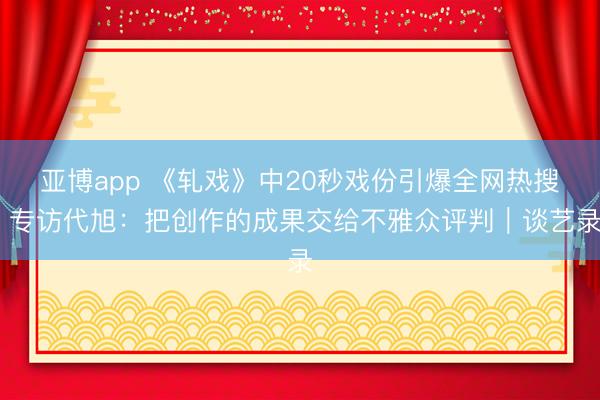 亚博app 《轧戏》中20秒戏份引爆全网热搜 专访代旭：把创作的成果交给不雅众评判｜谈艺录