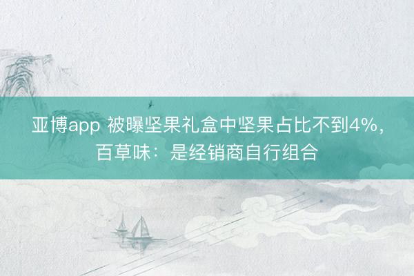 亚博app 被曝坚果礼盒中坚果占比不到4%，百草味：是经销商自行组合